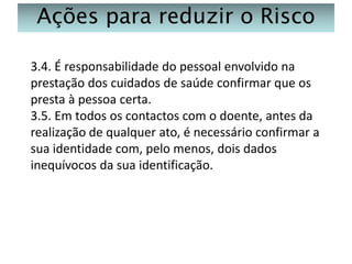 Ações para reduzir o Risco
3.4. É responsabilidade do pessoal envolvido na
prestação dos cuidados de saúde confirmar que os
presta à pessoa certa.
3.5. Em todos os contactos com o doente, antes da
realização de qualquer ato, é necessário confirmar a
sua identidade com, pelo menos, dois dados
inequívocos da sua identificação.

 