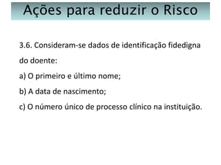 Ações para reduzir o Risco
3.6. Consideram-se dados de identificação fidedigna
do doente:
a) O primeiro e último nome;
b) A data de nascimento;
c) O número único de processo clínico na instituição.

 