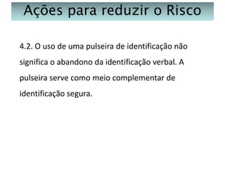 Ações para reduzir o Risco
4.2. O uso de uma pulseira de identificação não
significa o abandono da identificação verbal. A
pulseira serve como meio complementar de
identificação segura.

 