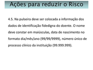 Ações para reduzir o Risco
4.5. Na pulseira deve ser colocada a informação dos
dados de identificação fidedigna do doente. O nome
deve constar em maiúsculas, data de nascimento no
formato dia/mês/ano (99/99/9999), número único de
processo clínico da instituição (99.999.999).

 