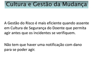 Cultura e Gestão da Mudança
A Gestão do Risco é mais eficiente quando assente
em Cultura de Segurança do Doente que permita
agir antes que os incidentes se verifiquem.
Não tem que haver uma notificação com dano
para se poder agir.

 