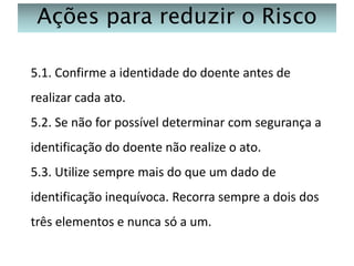 Ações para reduzir o Risco
5.1. Confirme a identidade do doente antes de
realizar cada ato.
5.2. Se não for possível determinar com segurança a
identificação do doente não realize o ato.
5.3. Utilize sempre mais do que um dado de

identificação inequívoca. Recorra sempre a dois dos
três elementos e nunca só a um.

 