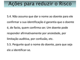 Ações para reduzir o Risco
5.4. Não assuma que dar o nome ao doente para ele
confirmar a sua identificação é garantia que o doente
é, de facto, quem confirma ser. Um doente pode
responder afirmativamente por ansiedade, por
limitação auditiva, por confusão, etc.

5.5. Pergunte qual o nome do doente, para que seja
ele a identificar-se.

 