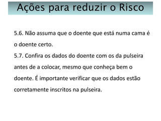 Ações para reduzir o Risco
5.6. Não assuma que o doente que está numa cama é
o doente certo.
5.7. Confira os dados do doente com os da pulseira
antes de a colocar, mesmo que conheça bem o
doente. É importante verificar que os dados estão

corretamente inscritos na pulseira.

 