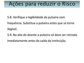 Ações para reduzir o Risco
5.8. Verifique a legibilidade da pulseira com
frequência. Substitua a pulseira antes que se torne
ilegível.
5.9. Na alta do doente a pulseira só deve ser retirada
imediatamente antes da saída da instituição.

 