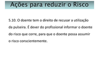 Ações para reduzir o Risco
5.10. O doente tem o direito de recusar a utilização
da pulseira. É dever do profissional informar o doente
do risco que corre, para que o doente possa assumir
o risco conscientemente.

 