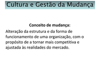 Cultura e Gestão da Mudança
Conceito de mudança:
Alteração da estrutura e da forma de
funcionamento de uma organização, com o
propósito de a tornar mais competitiva e
ajustada às realidades do mercado.

 