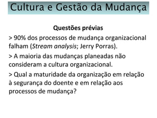 Cultura e Gestão da Mudança
Questões prévias
> 90% dos processos de mudança organizacional
falham (Stream analysis; Jerry Porras).
> A maioria das mudanças planeadas não
consideram a cultura organizacional.
> Qual a maturidade da organização em relação
à segurança do doente e em relação aos
processos de mudança?

 