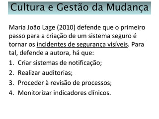 Cultura e Gestão da Mudança
Maria João Lage (2010) defende que o primeiro
passo para a criação de um sistema seguro é
tornar os incidentes de segurança visíveis. Para
tal, defende a autora, há que:
1. Criar sistemas de notificação;
2. Realizar auditorias;
3. Proceder à revisão de processos;
4. Monitorizar indicadores clínicos.

 