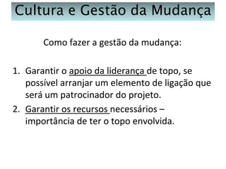 Cultura e Gestão da Mudança
Como fazer a gestão da mudança:
1. Garantir o apoio da liderança de topo, se
possível arranjar um elemento de ligação que
será um patrocinador do projeto.
2. Garantir os recursos necessários –
importância de ter o topo envolvida.

 