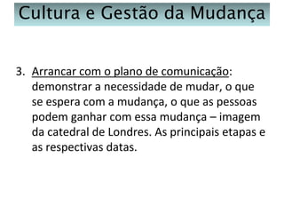Cultura e Gestão da Mudança
3. Arrancar com o plano de comunicação:
demonstrar a necessidade de mudar, o que
se espera com a mudança, o que as pessoas
podem ganhar com essa mudança – imagem
da catedral de Londres. As principais etapas e
as respectivas datas.

 