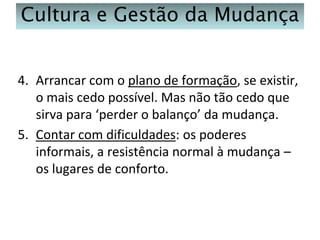 Cultura e Gestão da Mudança
4. Arrancar com o plano de formação, se existir,
o mais cedo possível. Mas não tão cedo que
sirva para ‘perder o balanço’ da mudança.
5. Contar com dificuldades: os poderes
informais, a resistência normal à mudança –
os lugares de conforto.

 