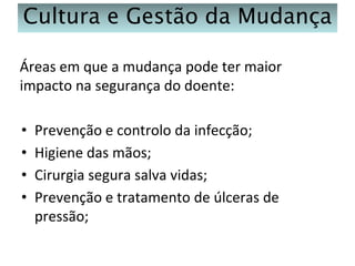 Cultura e Gestão da Mudança
Áreas em que a mudança pode ter maior
impacto na segurança do doente:
•
•
•
•

Prevenção e controlo da infecção;
Higiene das mãos;
Cirurgia segura salva vidas;
Prevenção e tratamento de úlceras de
pressão;

 