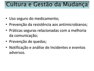 Cultura e Gestão da Mudança
• Uso seguro do medicamento;
• Prevenção da resistência aos antimicrobianos;
• Práticas seguras relacionadas com a melhoria
da comunicação;
• Prevenção de quedas;
• Notificação e análise de Incidentes e eventos
adversos.

 