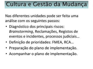 Cultura e Gestão da Mudança
Nas diferentes unidades pode ser feita uma
análise com os seguintes passos:
• Diagnóstico dos principais riscos:
Brainstorming, Reclamações, Registos de
eventos e incidentes, processos judiciais…
• Definição de prioridades: FMEA, RCA…
• Preparação do plano de implementação.
• Acompanhar o plano de implementação.

 
