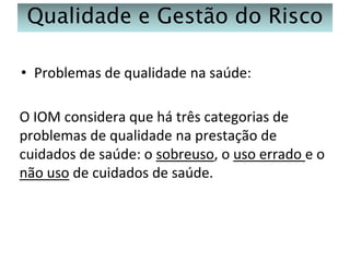 Qualidade e Gestão do Risco
• Problemas de qualidade na saúde:

O IOM considera que há três categorias de
problemas de qualidade na prestação de
cuidados de saúde: o sobreuso, o uso errado e o
não uso de cuidados de saúde.

 