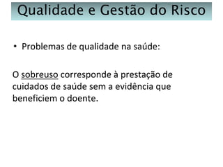 Qualidade e Gestão do Risco
• Problemas de qualidade na saúde:

O sobreuso corresponde à prestação de
cuidados de saúde sem a evidência que
beneficiem o doente.

 