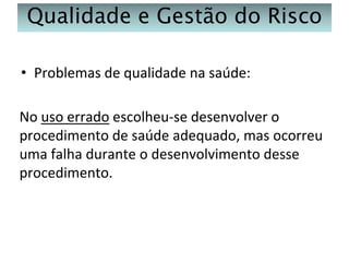 Qualidade e Gestão do Risco
• Problemas de qualidade na saúde:

No uso errado escolheu-se desenvolver o
procedimento de saúde adequado, mas ocorreu
uma falha durante o desenvolvimento desse
procedimento.

 