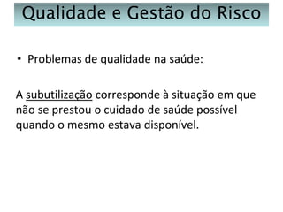 Qualidade e Gestão do Risco
• Problemas de qualidade na saúde:

A subutilização corresponde à situação em que
não se prestou o cuidado de saúde possível
quando o mesmo estava disponível.

 