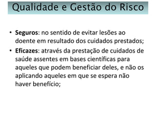 Qualidade e Gestão do Risco
• Seguros: no sentido de evitar lesões ao
doente em resultado dos cuidados prestados;
• Eficazes: através da prestação de cuidados de
saúde assentes em bases científicas para
aqueles que podem beneficiar deles, e não os
aplicando aqueles em que se espera não
haver benefício;

 