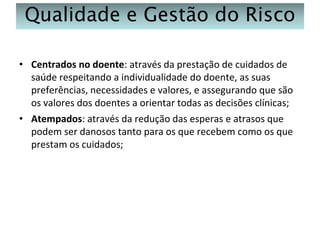 Qualidade e Gestão do Risco
• Centrados no doente: através da prestação de cuidados de
saúde respeitando a individualidade do doente, as suas
preferências, necessidades e valores, e assegurando que são
os valores dos doentes a orientar todas as decisões clínicas;
• Atempados: através da redução das esperas e atrasos que
podem ser danosos tanto para os que recebem como os que
prestam os cuidados;

 