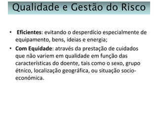 Qualidade e Gestão do Risco
• Eficientes: evitando o desperdício especialmente de
equipamento, bens, ideias e energia;
• Com Equidade: através da prestação de cuidados
que não variem em qualidade em função das
características do doente, tais como o sexo, grupo
étnico, localização geográfica, ou situação socioeconómica.

 