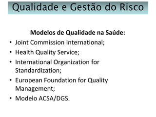 Qualidade e Gestão do Risco

•
•
•

•
•

Modelos de Qualidade na Saúde:
Joint Commission International;
Health Quality Service;
International Organization for
Standardization;
European Foundation for Quality
Management;
Modelo ACSA/DGS.

 