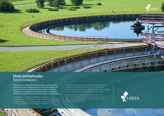Ideias multiplicadas
Futuro inteligente.
Hiria®, palavra originária do idioma basco, que significa     Potencializamos as oportunidades de encontros de
reunião de povos, espaço de troca de conhecimento ou          negócios entre as lideranças da iniciativa privada,
o que, atualmente, entendemos por cidade, local que           poder público e do meio acadêmico, para a formatação
favorece, por excelência, a comunicação, a conexão e o        e execução de decisões eficientes e sustentáveis.
intercâmbio de ideias entre pessoas, grupos e organizações.
                                                              Nossa missão é criar e multiplicar um acervo de
Por meio de conteúdos informativos na forma de                conhecimento para soluções em cidades, energia,
conferências, a Hiria® proporciona um ambiente ideal para a   água e resíduos, na direção da construção de um
entrega e transferência de conceitos sobre a construção e a   amanhã mais inteligente.
gestão da infraestrutura no Brasil e na América Latina.



                                                                                                                     www.hiria.com.br • 11 5093 7847
 