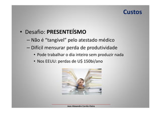 • Desafio: PRESENTEÍSMO
– Não é “tangível” pelo atestado médico
– Difícil mensurar perda de produtividade
• Pode trabalhar o dia inteiro sem produzir nada
Custos
• Pode trabalhar o dia inteiro sem produzir nada
• Nos EEUU: perdas de U$ 150bi/ano
___________________________________________________
Jean Alexandre Corrêa Vieira
 