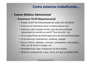 • Exame Médico Admissional
– Anamnese: Perfil Biopsicossocial
• Estado civil/nº de filhos/estado de saúde dos familiares
• Como vai se locomover para a empresa/para casa
• Aspectos sobre estado mental: tipo de personalidade,
capacidade de resistência, perfil “ficar de olho”, etc.
Como estamos trabalhando...
capacidade de resistência, perfil “ficar de olho”, etc.
• Hx cirurgias/fraturas/internações/uso de órteses/fisioterapia
• Hx de doenças respiratórias, auditivas, alergias
• Riscos Críticos: diabetes, anemias, cardiopatias, neuropatias,
HAS, uso de álcool e drogas, etc.
• Atividade física: tipo, frequencia, Hx de traumas
• Histórico ocupacional: o que, como, em que condições fazia
___________________________________________________
Jean Alexandre Corrêa Vieira
 