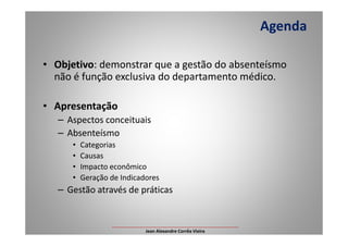 • Objetivo: demonstrar que a gestão do absenteísmo
não é função exclusiva do departamento médico.
• Apresentação
– Aspectos conceituais
Agenda
– Aspectos conceituais
– Absenteísmo
• Categorias
• Causas
• Impacto econômico
• Geração de Indicadores
– Gestão através de práticas
___________________________________________________
Jean Alexandre Corrêa Vieira
 
