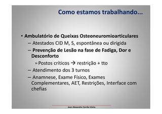• Ambulatório de Queixas Osteoneuromioarticulares
– Atestados CID M, S, espontânea ou dirigida
– Prevenção de Lesão na fase de Fadiga, Dor e
Desconforto
Como estamos trabalhando...
Desconforto
»Postos críticos restrição + tto
– Atendimento dos 3 turnos
– Anamnese, Exame Físico, Exames
Complementares, AET, Restrições, Interface com
chefias
___________________________________________________
Jean Alexandre Corrêa Vieira
 