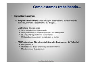• Consultas Específicas
– Programa Saúde Plena: atestados por absenteísmo por sofrimento
psíquico, demanda espontânea ou dirigida.
– Urgências e Emergências
• Serviço Terceirizado para remoção
• Serviço de Remoção Móvel Próprio para uso na empresa
Como estamos trabalhando...
• Serviço de Remoção Móvel Próprio para uso na empresa
• 01 Ambulatório para Pronto-atendimento
• Médicos Examinadores em contato com as chefias
– PAI (Protocolo de Atendimento Integrado de Acidentes de Trabalho)
• Redução da PTP
• Atestado deixa de ser externo e passa a ser interno
• Monitoramento do acidentado
___________________________________________________
Jean Alexandre Corrêa Vieira
 