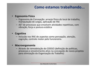 • Ergonomia Física
– Ergonomia de Concepção: arranjo físico do local de trabalho,
manipulação de cargas, aplicação de FAE
– AET de processos que envolvem atividades repetitivas, com
vibração, força e postura estática
• Cognitiva
Como estamos trabalhando...
• Cognitiva
– Inclusão nos RAE de aspectos como percepção, atenção,
cognição, controle motor pelo funcionário.
• Macroergonomia
– Através de remodelação do COEGO (definição de políticas,
processos e envolvimento ativo na concepção de novos projetos
para otimização da Organização do Trabalho)
___________________________________________________
Jean Alexandre Corrêa Vieira
 
