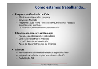 • Programa de Qualidade de Vida
– Medicina assistencial in company
– Serviço de Nutrição
– Programa Saúde Plena – Presenteísmo, Problemas Pessoais,
Dependências Químicas
• Orientação, encaminhamento, documentação
• Interdependência com as lideranças
Reuniões periódicas sobre indicadores
Como estamos trabalhando...
Interdependência com as lideranças
– Reuniões periódicas sobre indicadores
– Validação de restrições médicas
• AQO, Retornos ao Trabalho, ATs
– Apoio do board estratégico da empresa
• Alianças
– Rede assistencial de referência (multiespecialidades)
– Hospitais de referência para atendimento de AT´s
– Reabilitação DQ
___________________________________________________
Jean Alexandre Corrêa Vieira
 
