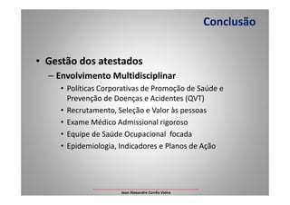 • Gestão dos atestados
– Envolvimento Multidisciplinar
• Políticas Corporativas de Promoção de Saúde e
Prevenção de Doenças e Acidentes (QVT)
Conclusão
Prevenção de Doenças e Acidentes (QVT)
• Recrutamento, Seleção e Valor às pessoas
• Exame Médico Admissional rigoroso
• Equipe de Saúde Ocupacional focada
• Epidemiologia, Indicadores e Planos de Ação
___________________________________________________
Jean Alexandre Corrêa Vieira
 