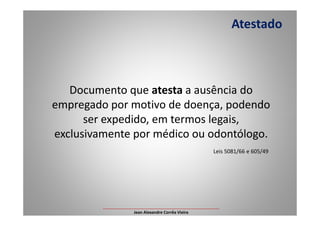 Documento que atesta a ausência do
empregado por motivo de doença, podendo
ser expedido, em termos legais,
Atestado
ser expedido, em termos legais,
exclusivamente por médico ou odontólogo.
Leis 5081/66 e 605/49
___________________________________________________
Jean Alexandre Corrêa Vieira
 