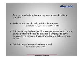 • Deve ser recebido pela empresa para abono de falta no
trabalho
• Pode ser discordado pelo médico da empresa
» Lei 8213/91, art.60, p.4 e Parecer 10/2012 do CFM
Atestado
• Não existe legislação específica a respeito de quanto tempo
depois do recebimento do atestado o empregado deve
entregá-lo na empresa (mas é importante estabelecer um
limite)
• O CID é do paciente e não da empresa!
» Resolução 1658/2002 do CFM
___________________________________________________
Jean Alexandre Corrêa Vieira
 
