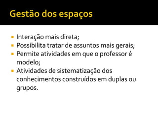    Interação mais direta;
   Possibilita tratar de assuntos mais gerais;
   Permite atividades em que o professor é
    modelo;
   Atividades de sistematização dos
    conhecimentos construídos em duplas ou
    grupos.
 