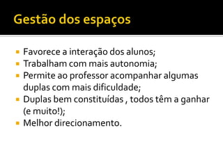    Favorece a interação dos alunos;
   Trabalham com mais autonomia;
   Permite ao professor acompanhar algumas
    duplas com mais dificuldade;
   Duplas bem constituídas , todos têm a ganhar
    (e muito!);
   Melhor direcionamento.
 