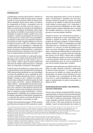 Gestão do trabalho, humanização e ergologia Hennington EA
Aglobalização ocasionou efeitos diretos e indiretos na
força de trabalho em saúde de muitos países, tornando
a gestão de recursos humanos (RH) um desaﬁo mun-
dial na atualidade. Muitos desses efeitos são reﬂexos
do enxugamento do Estado e conseqüente corte em
programas sociais e de saúde, entre eles citam-se: re-
dução ou manutenção do contingente de trabalhadores
em contexto de ampliação de demandas; deterioração
das condições de trabalho e precarização do mercado;
redeﬁnição do papel do Estado, atuando mais como
regulador; e aumento da participação do setor privado
na oferta de serviços. Deste modo, a força de trabalho é
considerada nos dias atuais um componente fundamen-
tal na gestão em saúde, exigindo mudanças no processo
de desenvolvimento de RH. Tais mudanças incluem
a modernização de sua abordagem e a superação dos
modelos tradicionais da administração, posicionamento
proativo de gestores e administradores, e comprometi-
mento dos proﬁssionais e diferentes setores em todas as
fases de implementação das políticas de saúde.4,9,a,b
O estudo da força de trabalho em saúde ganhou desta-
que uma vez que a relação direta entre gestão de RH e
efetividade dos sistemas de saúde tornou-se cada vez
mais evidente. Todavia, apesar do papel fundamental
desta força de trabalho, ainda muito pouco é conhecido
sobre sua composição, treinamento e desempenho.4
No Brasil, apesar de signiﬁcativos avanços desde a efe-
tivação do Sistema Único de Saúde (SUS) na década de
1980, ainda persistem problemas em sua consolidação
em termos de eqüidade de acesso, qualidade de ações
e serviços, utilização adequada de recursos e sustenta-
bilidade. Considera-se que a melhoria do modelo de
atenção requer mudanças do modelo de gestão, de modo
que os sujeitos envolvidos – gestores, trabalhadores da
saúde e usuários – assumam papéis de relevância, poten-
cializando o estabelecimento de práticas humanizadas
bem como a eﬁciência e efetividade do sistema de saú-
de. Dentre os entraves mais importantes nesse processo,
estão os modelos de gestão centralizados e verticais,
desapropriando o trabalhador de seu próprio processo
de trabalho, impedindo ou diﬁcultando o protagonismo
e a autonomia dos sujeitos envolvidos diretamente na
execução das políticas e na produção de saúde.
APolítica Nacional de Humanizaçãoc,d
(PNH), proposta
pelo Ministério da Saúde em 2003, pretende ter caráter
INTRODUÇÃO
a
Nogueira RP, Paranaguá de Santana J. Gestão de recursos humanos e reforma do setor público: tendências e pressupostos de uma nova
abordagem. Annecy/ França;2000 [acesso em 10/05/07]. Disponível em: http://www.opas.org.br/rh/admin/documentos/ACF22.pdf
b
Organización Panamericana de la Salud, Organización Mundial de la Salud. Atención primaria de salud e desarrollo de recursos humanos.
Madrid; 2003 [acesso em 14/05/07]. Disponível em: http://www.observatoriorh.org/esp/pdfs/human_resources_sp.pdf
c
Ministério da Saúde. Agência de Notícias Humanização. Brasília; 2007 [acesso em 20/05/07].Disponível em: http://portal.saude.gov.
br/saude/area.cfm?id_area=390
d
Ministério da Saúde. HumanizaSUS. Política Nacional de Humanização. A humanização como eixo
norteador das práticas de atenção e gestão em todas as instâncias do SUS. Brasília; 2004. Disponível em:
http://dtr2001.saude.gov.br/editora/produtos/impressos/folheto/04_0923_FL.pdf (Série B. Textos Básicos de Saúde)
e
Antunes R. Trabalho e estranhamento. Apêndice In: Antunes, R. Adeus ao trabalho? Ensaio sobre as metamorfoses e a centralidade do mundo
do trabalho. São Paulo: Cortez; Campinas, SP, 1995, p.121-134.
f
Ministério da Saúde. Secretaria de Assistência à Saúde. Programa Nacional de Humanização da Assistência Hospitalar. Brasília; 2001.
Disponível em: http://bvsms.saude.gov.br/bvs/publicacoes/pnhah01.pdf [Série C: Programas, Projetos e Relatórios, 20].
transversal, perpassando todos os níveis de atenção à
saúde. A humanização é entendida como uma trans-
formação cultural da atenção aos usuários e da gestão
de processos de trabalho. O diferencial dessa política
reside também na preocupação com a capacitação e
o desenvolvimento dos trabalhadores do setor saúde,
proporcionando condições adequadas para a execução
das atividades laborativas e para que os que cuidam
possam ter suas necessidades satisfeitas.
Entende-se que por suas características peculiares, o
trabalho em saúde pode ser tanto emancipador, trans-
formador e produtor de sentido, como estranhadoe
e
produtor de sofrimento e desgaste. Conforme aﬁrmam
Rigoli & Dussault13
(2003), os trabalhadores da saúde
não podem mais ser considerados simplesmente “ins-
trumentos” ou “recursos” na oferta de cuidados neces-
sários, mas atores estratégicos que podem agir indivi-
dual ou coletivamente inﬂuenciando na construção das
políticas. Muitas são as questões ainda não resolvidas
que cercam o ato de reﬂetir e operar sobre o trabalho
em saúde. Repensar a gestão e os processos de trabalho
e a tarefa de produzir saúde traz como conseqüência o
maior entendimento desse elo vital na construção de
uma rede de atenção humanizada e solidária.
O presente ensaio apresenta uma reﬂexão sobre o tra-
balho em saúde, buscando confrontar o pensamento
do ﬁlósofo francês Schwartz15
e a temática da gestão
dos processos de trabalho no contexto da política de
humanização. Os aportes teórico-ﬁlosóﬁcos do autor
são articulados com os pressupostos da PNH, tendo
como foco os sujeitos-trabalhadores da saúde e seu
papel na implementação de práticas humanizadas no
âmbito do SUS.
HUMANIZAÇÃO EM SAÚDE: UMA POLÍTICA,
ALGUNS CONCEITOS
Está em curso no Brasil a instituição da PNH, cujo prin-
cipal antecedente é a Política Nacional de Humanização
daAssistência Hospitalarf
proposta pelo governo fede-
ral em 2001. Conforme já mencionado, a PNH possui
escopo ampliado e pretende reorientar as práticas em
saúde em todo o País numa perspectiva de transver-
salidade. A partir da democratização das relações de
 