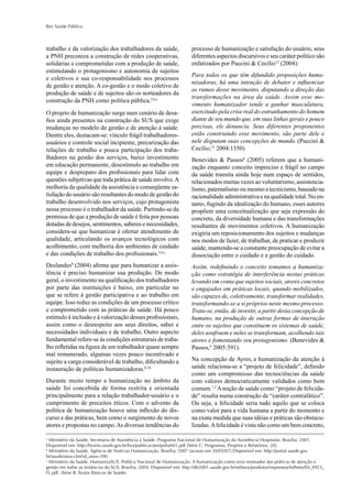 Rev Saúde Pública
trabalho e da valorização dos trabalhadores da saúde,
a PNH preconiza a construção de redes cooperativas,
solidárias e comprometidas com a produção de saúde,
estimulando o protagonismo e autonomia de sujeitos
e coletivos e sua co-responsabilidade nos processos
de gestão e atenção. A co-gestão e o modo coletivo de
produção de saúde e de sujeitos são os norteadores da
construção da PNH como política pública.5,b,c
O projeto de humanização surge num cenário de desa-
ﬁos ainda presentes na construção do SUS que exige
mudanças no modelo de gestão e de atenção à saúde.
Dentre eles, destacam-se: vínculo frágil trabalhadores-
usuários e controle social incipiente, precarização das
relações de trabalho e pouca participação dos traba-
lhadores na gestão dos serviços, baixo investimento
em educação permanente, desestímulo ao trabalho em
equipe e despreparo dos proﬁssionais para lidar com
questões subjetivas que toda prática de saúde envolve.A
melhoria da qualidade da assistência e conseqüente sa-
tisfação do usuário são resultantes do modo de gestão do
trabalho desenvolvido nos serviços, cujo protagonista
nesse processo é o trabalhador da saúde. Partindo-se da
premissa de que a produção de saúde é feita por pessoas
dotadas de desejos, sentimentos, saberes e necessidades,
considera-se que humanizar é ofertar atendimento de
qualidade, articulando os avanços tecnológicos com
acolhimento, com melhoria dos ambientes de cuidado
e das condições de trabalho dos proﬁssionais.5,b,c
Deslandes8
(2004) aﬁrma que para humanizar a assis-
tência é preciso humanizar sua produção. De modo
geral, o investimento na qualiﬁcação dos trabalhadores
por parte das instituições é baixo, em particular no
que se refere à gestão participativa e ao trabalho em
equipe. Isso reduz as condições de um processo crítico
e comprometido com as práticas de saúde. Há pouco
estímulo à inclusão e à valorização desses proﬁssionais,
assim como o desrespeito aos seus direitos, saber e
necessidades individuais e de trabalho. Outro aspecto
fundamental refere-se às condições estruturais de traba-
lho reﬂetidas na ﬁgura de um trabalhador quase sempre
mal remunerado, algumas vezes pouco incentivado e
sujeito a carga considerável de trabalho, diﬁcultando a
instauração de políticas humanizadoras.8,10
Durante muito tempo a humanização no âmbito da
saúde foi concebida de forma restrita e orientada
principalmente para a relação trabalhador-usuário e o
cumprimento de preceitos éticos. Com o advento da
política de humanização houve uma inﬂexão do dis-
curso e das práticas, bem como o surgimento de novos
atores e propostas no campo.As diversas tendências do
processo de humanização e satisfação do usuário, seus
diferentes aspectos discursivos e seu caráter político são
enfatizados por Puccini & Cecílio12
(2004):
Para todos os que têm difundido proposições huma-
nizadoras, há uma intenção de debater e inﬂuenciar
os rumos desse movimento, disputando a direção das
transformações na área da saúde. Assim esse mo-
vimento humanizador tende a ganhar musculatura,
exercitado pela crise real do estranhamento do homem
diante de seu mundo que, em suas linhas gerais e pouco
precisas, ele denuncia. Seus diferentes proponentes
estão construindo esse movimento, são parte dele e
nele disputam suas concepções de mundo. (Puccini &
Cecílio,12
2004:1350)
Benevides & Passos6
(2005) referem que a humani-
zação enquanto conceito impreciso e frágil no campo
da saúde transita ainda hoje num espaço de sentidos,
relacionados muitas vezes ao voluntarismo, assistencia-
lismo, paternalismo ou mesmo a tecnicismo, baseado na
racionalidade administrativa e na qualidade total. No en-
tanto, fugindo da idealização do humano, esses autores
propõem uma conceitualização que seja expressão do
concreto, da diversidade humana e das transformações
resultantes de movimentos coletivos. A humanização
exigiria um reposicionamento dos sujeitos e mudanças
nos modos de fazer, de trabalhar, de praticar e produzir
saúde, mantendo-se a constante preocupação de evitar a
dissociação entre o cuidado e a gestão do cuidado.
Assim, redeﬁnindo o conceito tomamos a humaniza-
ção como estratégia de interferência nestas práticas
levando em conta que sujeitos sociais, atores concretos
e engajados em práticas locais, quando mobilizados,
são capazes de, coletivamente, transformar realidades,
transformando-se a si próprios neste mesmo processo.
Trata-se, então, de investir, a partir desta concepção de
humano, na produção de outras formas de interação
entre os sujeitos que constituem os sistemas de saúde,
deles usufruem e neles se transformam, acolhendo tais
atores e fomentando seu protagonismo. (Benevides &
Passos,6
2005:391).
Na concepção de Ayres, a humanização da atenção à
saúde relaciona-se a “projeto de felicidade”, deﬁnido
como um compromisso das tecnociências da saúde
com valores democraticamente validados como bem
comum.1,2
Anoção de saúde como “projeto de felicida-
de” resulta numa construção de “caráter contrafático”.
Ou seja, a felicidade seria tudo aquilo que se coloca
como valor para a vida humana a partir do momento e
na exata medida que suas idéias e práticas são obstacu-
lizadas.Afelicidade é vista não como um bem concreto,
a
Ministério da Saúde. Secretaria de Assistência à Saúde. Programa Nacional de Humanização da Assistência Hospitalar. Brasília; 2001.
Disponível em: http://bvsms.saude.gov.br/bvs/publicacoes/pnhah01.pdf [Série C: Programas, Projetos e Relatórios, 20].
b
Ministério da Saúde. Agência de Notícias Humanização. Brasília; 2007 [acesso em 20/05/07].Disponível em: http://portal.saude.gov.
br/saude/area.cfm?id_area=390
c
Ministério da Saúde. HumanizaSUS. Política Nacional de Humanização. A humanização como eixo norteador das práticas de atenção e
gestão em todas as instâncias do SUS. Brasília; 2004. Disponível em: http://dtr2001.saude.gov.br/editora/produtos/impressos/folheto/04_0923_
FL.pdf (Série B. Textos Básicos de Saúde)
 
