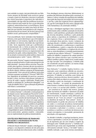 Gestão do trabalho, humanização e ergologia Hennington EA
uma entidade ou utopia, mas percebida pela sua falta.
Assim, projetos de felicidade serão acessíveis apenas
e sempre a partir de obstáculos concretos à realização
dos valores associados à experiência dos indivíduos e
comunidades; são algo além dos problemas tecnocien-
tíﬁcos expressos pela noção de risco ou por alterações
orgânicas, anátomofuncionais ou morfológicas. Dessa
forma, a humanização em saúde como busca de felici-
dade tem que transitar numa perspectiva de conquista,
num horizonte de movimento, de um devir pessoal mas
também social e politicamente compartilhado.2,3
Com essa deﬁnição, Ayres1
pretende evitar fundamen-
talismos, como querer determinar o que é felicidade de
modo objetivo e universalista, fugindo de um idealis-
mo abstrato em demasia, descolado das experiências
vividas. Ayres argumenta ainda que a problemática
da humanização não se limita ao plano das relações
médico-paciente ou trabalhador-usuário, e nem se
restringe a rearranjos técnicos ou organizacionais das
instituições de saúde, embora dependa deles; “Trata-se
de um projeto existencial de caráter político, trata-se de
uma proposta para a ‘polis’”(Ayres,2
2005:552).
De outro modo,Teixeira24
resgata os sentidos da humani-
zação na atenção primária à saúde numa perspectiva do
tripé conceitual – encontros-afetos-conversas. Nessa dis-
cussão, para signiﬁcar o humano não por sua essência e
sim por sua potência, contrariando concepções clássicas
do direito natural, reaﬁrma a proposta de humanização
comprometida “com a procura de melhores meios para
o homem aumentar sua potência” (Teixeira24
2005:592).
Isso dependeria da qualidade de possíveis encontros
levados a efeito, encontros efetivamente realizados no
serviço de saúde e aqueles viabilizados. Propõe neste
sentido as estratégias de “acolhimento-dialogado” e as
“redes de trabalho afetivo” para a efetuação de potências
individuais e comunitárias.24
O entendimento do conceito de humanização para além
da “essência humana” e colocando-o numa perspectiva
de relações sociais é apresentado por Puccini & Cecílio12
(2004). Para esses autores, o movimento humanizador
deveria seguir o caminho da transformação, da “huma-
nização radical”: capaz de colocar em xeque questões
culturais, sociais, políticas e econômicas que impedem a
conquista de padrões universais e solidários de qualidade
de vida e os direitos de cidadania. Nesse curso, caberia
resgatar a subjetividade, a criatividade, a participação e
a integralidade do sujeito trabalhador(a) na sua interação
com os outros atores – gestores e usuários – como potên-
cias na implementação de práticas humanizadoras.
GESTÃO DOS PROCESSOS DE TRABALHO
EM SAÚDE E A HUMANIZAÇÃO NUMA
PERSPECTIVA ERGOLÓGICA
O ﬁlósofo francês Schwartz15
propõe a abordagem er-
gológica e seu dispositivo dinâmico de três pólos para
repensar a produção de conhecimento sobre o trabalho.
Esta abordagem procura relacionar dialeticamente os
produtos das diferentes disciplinas (pólo conceitual), os
saberes e valores oriundos da experiência dos trabalha-
dores (pólo das forças de convocação e de reconvocação)
e, por ﬁm, o pólo das exigências éticas e epistemológi-
cas, que faz a articulação dos dois outros, apoiada numa
visão humanística e de construção solidária.7,15
Ou seja, a abordagem ergológica situa o processo de
conhecimento sobre o trabalho sustentado em três pólos
distintos: o pólo epistêmico, gerado pelo conhecimento
das diversas disciplinas cientíﬁcas; o pólo produzido
pelos saberes e experiência do trabalhador e o pólo
das exigências éticas e epistemológicas a respeito
da construção dessa parceria. Assim, é proposta da
ergologia discutir o trabalho e produzir conhecimento
sobre ele considerando o conhecimento e experiência
dos trabalhadores, o geral e o especíﬁco da atividade,
suas normas e variabilidades e a exigência da conversa
entre as várias disciplinas e o constante questionamento
a respeito de seus saberes. Schwartz15,16
considera que a
análise do trabalho é inseparável do campo epistemo-
lógico, dos valores e da ética e que o encontro entre os
saberes cientíﬁco e prático, imprevisível, resulta sempre
em algo inovador. Em conseqüência, o trabalho pode
ser considerado em parte repetido e ao mesmo tempo
sempre novo, um destino a viver.
Para Schwartz,18
o trabalho implica história e sua
expressão como experiência reﬂetida em encontro,
sempre em parte inacabado e permeado por anta-
gonismos. O trabalho se conforma como terreno de
conﬂitos e interesses diversos: técnico-cientíﬁco – que
confere efetividade aos objetivos econômicos e sociais
do trabalho a partir da construção e combinação de
saberes; ﬁlosóﬁco – no sentido de entendimento de
como homens e mulheres fazem sua história, de seres
que se criam e se recriam pelo trabalho; e político
– por constituir-se de saberes não neutros, gerados
dentro da história do trabalho e detentores de poder
de transformação, visando estratégias e políticas de
desenvolvimento de riquezas numa fabricação per-
manente de um “viver em comum” e na promoção
ou abandono da noção de “bem comum”. Assim, as
transformações na gestão dos processos de trabalho
em saúde e a construção de práticas humanizadoras
acarretam necessariamente transitar nesse solo onde
se misturam o individual e o coletivo, o social, o
econômico e o político, o confronto de interesses nem
sempre convergentes e a necessidade permanente de
articulação e de negociação.
Ao abordar o trabalho, a ergologia incorporou, desen-
volveu e aprofundou o conceito de “atividade” oriun-
do da ergonomia que em seus estudos a respeito da
defasagem entre “trabalho prescrito” e “trabalho real”
demonstrou que existe uma singularidade no trabalho
efetivamente realizado. Assim, a “atividade” traduz o
trabalho realizado, o que inclui normas antecedentes,
 
