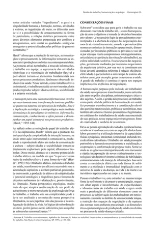 Gestão do trabalho, humanização e ergologia Hennington EA
tentar articular variados “ingredientes”: o geral e a
singularidade humana, a formação, normas, atividades
e valores, as ingerências do meio, os diferentes usos
de si e a possibilidade de armazenamento na forma
de patrimônio, a relação dialética permanente entre
esses diversos elementos perpassada por conﬂitos e
antagonismos, sem contar as qualidades sinérgicas
emergentes e potencializadas pelas políticas de governo
do trabalho.14
Hardt11
aﬁrma que a prestação de serviços, a comunica-
ção e o processamento de informações tornaram-se es-
senciais à produção econômica na contemporaneidade.
As posturas ativas no trabalho, a troca de informações,
o trabalho em equipe, a supremacia das atividades
simbólicas e a valorização do trabalhador ﬂexível e
polivalente tornam-se elementos fundamentais nos
novos processos produtivos, fenômeno observado in-
clusive na saúde. Nesse sentido, como trabalho afetivo
ou imaterial, o trabalho em saúde ao movimentar afetos
produz/reproduz subjetividades coletivas, sociabilidade
e a própria sociedade.
A passagem para uma economia informacional envolve
necessariamente uma transformação tanto na qualida-
de quanto na natureza dos processos de trabalho. Esta é
a implicação sociológica e antropológica mais imediata
da mudança de paradigmas econômicos. Informação,
comunicação, conhecimento e afeto passam a desem-
penhar um papel estrutural nos processos produtivos.
(Hardt,11
1993:148)
Ao reﬂetir sobre a evolução do papel do trabalho afe-
tivo no capitalismo, Hardt11
reitera que a produção foi
enriquecida pela complexidade da interação humana, na
união entre ação instrumental e comunicativa, produ-
zindo e reproduzindo afetos em redes de comunicação
e cultura – subjetividades e sociabilidade tornam-se
diretamente exploráveis pelo capital, aﬂorando o bio-
poder. Desse modo, destaca-se o enorme potencial do
trabalho afetivo, na medida em que “o que se cria nas
redes de trabalho afetivo é uma forma-de-vida” (Har-
dt11
, 1993:154). O trabalho afetivo, incluindo o trabalho
em saúde, transformou-se em alicerce necessário para a
acumulação capitalista e a ordem patriarcal, possuindo,
de outro modo, a produção de afetos e de subjetividades
o potencial ontológico e biopolítico para o fomento de
circuitos autônomos de valorização e, possivelmente,
de liberação. Numa perspectiva ergológica, muito
mais do que simples conformação de um perﬁl de
adoecimento e morte resultante da exploração da força
de trabalho, o trabalho em sua complexidade pode e
deve ser analisado e reconhecido numa perspectiva
libertadora, no seu papel na vida das pessoas e na con-
ﬁguração da defesa da vida.As lógicas de subordinação
existem, porém jamais serão suﬁcientes para aniquilar
as subversões renormalizantes.7,18
CONSIDERAÇÕES FINAIS
Schwartz21
considera que para gerir o trabalho na sua
dimensão concreta de trabalho útil, – como hierarquiza-
ção de atos e objetivos e tomada de decisões baseadas
em valores–, é necessário fugir de procedimentos este-
reotipados e a abertura do espaço das negociações dos
usos de si – simultaneamente, usos de si por outros (das
normas econômicas às instruções operacionais, dimen-
sionadas por instâncias públicas ou privadas) e uso de
si por si (o que revela compromissos microgestionários,
articulados à experiência das situações de trabalho), na
esfera individual e coletiva. Esses espaços das negocia-
ções, geralmente mediados por instâncias negociantes
de arquitetura coletiva, por sua vez se constituem em
lócus de uma dramática referente à relação eﬁciência-
efetividade e que remetem a um campo de valores ab-
solutos como, por exemplo, gozar ou restaurar a saúde.
A gestão do trabalho é contínua e opera nos espaços
implícitos e/ou explícitos de negociação.
A humanização perpassa pela inclusão do trabalhador
da saúde nesse processo transformador, numa articula-
ção entre os pólos disciplinar, epistemólogico e ético e
dos sujeitos.Assim, a gestão dos processos de trabalho
como parte vital da política de humanização em saúde
faz pressupor o conhecimento e a consideração não só
das questões macrossociais, políticas e econômicas, mas
também de saberes e fazeres produzidos e legitimados
no cotidiano dos trabalhadores da saúde e na concretude
de suas práticas, nesse espaço microtransgressor, fonte
de criatividade e também de resistência.
Deve-se pensar a produção de cuidados e práticas huma-
nizadoras levando-se em conta as especiﬁcidades desse
labor que envolve a utilização intensiva de capacidades
físicas e psíquicas, intelectual e emocional, incluindo tro-
ca de afetos e de saberes. O trabalho em saúde pressupõe
patrimônio e demanda necessariamente a socialização, a
cooperação e a conformação de grupos e redes. Some-se
ainda as exigências contemporâneas de uma incessante
e rápida incorporação de novos conhecimentos e tec-
nologias e do desenvolvimento contínuo de habilidades
comunicacionais e de manejo de informações. Isso sem
contar a convivência diária com toda forma de sofri-
mento e a profunda e irremediável implicação com o
universo da saúde e da doença, da vida e da morte e as
inevitáveis repercussões no corpo e na mente.
Pensar o trabalho vivo, este estranhoa
ao mesmo tempo
fonte de sofrimento e de prazer e emancipação, requer
um olhar arguto e inconformado. As especiﬁcidades
e idiossincrasias do trabalho em saúde exigem ainda
mais a ponderação de diferentes elementos como os
processos de subjetivação dos trabalhadores em tensio-
namento constante no âmbito de uma sociedade iníqua,
a restrição dos espaços de negociação e de rupturas
das normas num ambiente precarizado e as dimensões
ético-epistemológicas de produção de saúde envolvidas
no processo de saúde-doença-cuidado.
a
Antunes R. Trabalho e estranhamento. Apêndice In: Antunes, R. Adeus ao trabalho? Ensaio sobre as metamorfoses e a centralidade do mundo
do trabalho. São Paulo: Cortez; Campinas, SP, 1995, p.121-134.
 