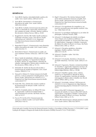Rev Saúde Pública
1. Ayres JRCM. Sujeitos, intersubjetividade e práticas de
saúde. Cienc Saude Coletiva. 2001;6(1):63-72.
2. Ayres JRCM. Hermenêutica e humanização
das práticas de saúde. Cienc Saude Coletiva.
2005;10(3):549-60.
3. Ayres JRCM. Cuidado e humanização das práticas de
saúde. In: Deslandes SF, organizador. Humanização
dos cuidados em saúde: conceitos, dilemas e práticas.
Rio de Janeiro: Editora Fiocruz; 2006. p. 49-83.
4. Beaglehole R, Dal Poz MR. Public health workforce:
challenges and policy issues. Hum Resour Health.
2003[acesso em: 10/05/07];1(1):4. Disponível
em: http://www.human-resources-health.com/
content/1/1/4
5. Benevides R, Passos E. A humanização como dimensão
pública das políticas de saúde. Cienc Saude Coletiva.
2005;10(3):561-71.
6. Benevides R, Passos E. Humanização na saúde: um
novo modismo? Interface (Botucatu). 2005:9(17):389-
94.
7. Brito J. Saúde do trabalhador: reﬂexões a partir da
abordagem ergológica. In: Figueiredo M, Athayde
M, Brito J, Alvarez, D, organizadores. Labirintos do
trabalho: interrogações e olhares sobre o trabalho vivo.
Rio de Janeiro: DP&A; 2004. p. 91-114.
8. Deslandes SF. Análise do discurso oﬁcial sobre a
humanização da assistência hospitalar. Cienc Saude
Coletiva. 2004;9(1):7-14.
9. Dussault G, Dubois CA. Human resources for health
policies: a critical component in health policies. Hum
Resour Health. 2003[acesso em 14/05/07];1(1):1.
Disponível em: http://www.human-resources-health.
com/content/1/1/1
10. Fortes PAC. Ética, direitos dos usuários e políticas
de humanização da atenção à saúde. Saude Soc.
2004:13(3):30-5.
11. Hardt M. O trabalho afetivo. In: Pelbart PP, Costa
R , organizador. Cadernos de Subjetividade: o
reencantamento do concreto. São Paulo: Hucitec;
2003. p.143-57.
12. Puccini PT, Cecílio LCO. A humanização dos
serviços e o direito à saúde. Cad Saude Publica.
2004;20(5):1342-53.
13. Rigoli F, Dussault G. The interface between health
sector reform and human resources in health. Hum
Resour Health. 2003[acesso em 14/05/07];1(1):9.
Disponível em: http://www.human-resources-health.
com/content/1/1/9
14. Schwartz Y. Os ingredientes da competência: um
exercício necessário para uma questão insolúvel. Educ
Soc. 1998;19(65):101-40.
15. Schwartz Y. Le paradigme ergologique ou um métier de
philosophe. Toulouse: Octares; 2000.
16. Schwartz Y. A abordagem do trabalho reconﬁgura
nossa relação com os saberes acadêmicos: as
antecipações do trabalho. In: Souza-e-Silva MCP, Faïta
D, organizadores. Linguagem e trabalho: construção
de objetos de análise no Brasil e na França. São Paulo:
Editora Cortez; 2002. p. 109-27.
17. Schwartz Y. Disciplina epistêmica, disciplina
ergológica. Paidéia e politeia. Trab Educ.
2003;12(1):126-49.
18. Schwartz Y. Trabalho e saber. Trab Educ.
2003;12(1):21-34.
19. Schwartz Y. Circulações, dramáticas, eﬁcácias da
atividade industriosa. Trab Educ Saude. 2004;2(1):33-
55.
20. Schwartz Y. Ergonomia, ﬁlosoﬁa e extraterritorialidade.
In: Daniellou F, organizador. Ergonomia em busca de
seus princípios: debates epistemológicos. São Paulo:
Editora Edgard Blücher; 2004. p. 142-80.
21. Schwartz Y. Trabalho e gestão: níveis, critérios,
instâncias. In: Figueiredo M, Athayde M, Brito J,
Alvarez, D, organizadores. Labirintos do trabalho:
interrogações e olhares sobre o trabalho vivo. Rio de
Janeiro: DP&A; 2004. p. 23-36.
22. Schwartz Y. Actividade. Laboreal. 2005[acesso em
20/05/07]:1(1):63-4. Disponível em: http://laboreal.
up.pt/revista/artigo.php?id=37t45nSU5471122912276
57511
23. Souza-e-Silva MCP. A dimensão linguageira em
situações de trabalho. In: Souza-e-Silva MCP, Faïta D,
organizadores. Linguagem e trabalho: construção de
objetos de análise no Brasil e na França. São Paulo:
Editora Cortez; 2002. p. 61-76.
24. Teixeira RR. Humanização e atenção primária à saúde.
Cienc Saude Coletiva. 2005;10(3):585-97.
REFERÊNCIAS
Financiado pelo Conselho Nacional de Desenvolvimento Cientíﬁco e Tecnológico (CNPq; Processo nº 471014/2007) e pela
Fundação de Amparo à Pesquisa do Estado do Rio de Janeiro (FAPERJ; Processo nº E-26 170.823/2007).
 