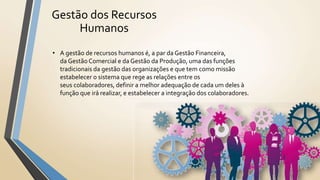 Gestão dos Recursos
Humanos
• A gestão de recursos humanos é, a par da Gestão Financeira,
da Gestão Comercial e da Gestão da Produção, uma das funções
tradicionais da gestão das organizações e que tem como missão
estabelecer o sistema que rege as relações entre os
seus colaboradores, definir a melhor adequação de cada um deles à
função que irá realizar, e estabelecer a integração dos colaboradores.
 