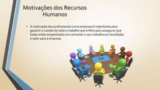 Motivações dos Recursos
Humanos
• A motivação dos profissionais numa empresa é importante para
garantir a coesão de todo o trabalho que é feito para assegurar que
todos estão empenhados em converter o seu trabalho em resultados
e valor para a empresa.
 