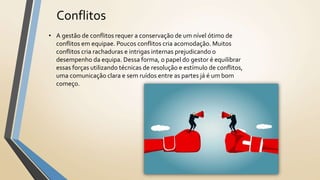 Conflitos
• A gestão de conflitos requer a conservação de um nível ótimo de
conflitos em equipae. Poucos conflitos cria acomodação. Muitos
conflitos cria rachaduras e intrigas internas prejudicando o
desempenho da equipa. Dessa forma, o papel do gestor é equilibrar
essas forças utilizando técnicas de resolução e estímulo de conflitos,
uma comunicação clara e sem ruídos entre as partes já é um bom
começo.
 