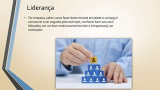 Liderança
• Ter empatia, saber como fazer determinada atividade e conseguir
convencer e ser seguido pelo exemplo, conhecer bem aos seus
liderados, ter um bom relacionamento inter e intrapessoal, ser
motivador.
 