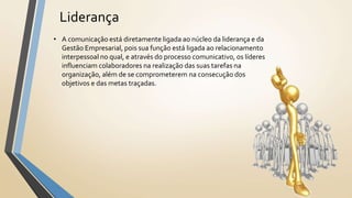 Liderança
• A comunicação está diretamente ligada ao núcleo da liderança e da
Gestão Empresarial, pois sua função está ligada ao relacionamento
interpessoal no qual, e através do processo comunicativo, os líderes
influenciam colaboradores na realização das suas tarefas na
organização, além de se comprometerem na consecução dos
objetivos e das metas traçadas.
 